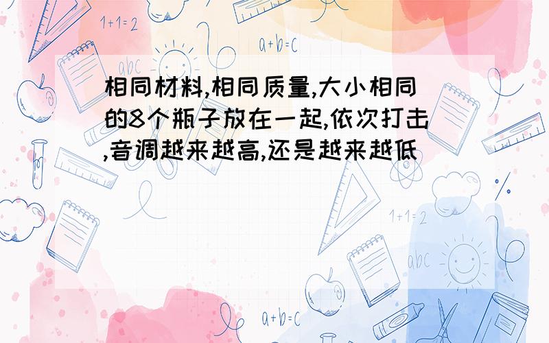 相同材料,相同质量,大小相同的8个瓶子放在一起,依次打击,音调越来越高,还是越来越低