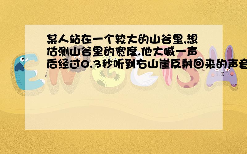 某人站在一个较大的山谷里,想估测山谷里的宽度.他大喊一声后经过0.3秒听到右山崖反射回来的声音,经过0.5秒才听到左面山崖反射回来的声音.请你帮他估算这个山谷的宽度.(声音在空气的传