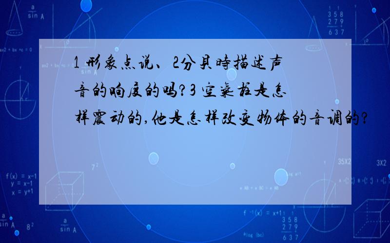 1 形象点说、2分贝时描述声音的响度的吗?3 空气柱是怎样震动的,他是怎样改变物体的音调的?