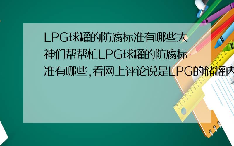 LPG球罐的防腐标准有哪些大神们帮帮忙LPG球罐的防腐标准有哪些,看网上评论说是LPG的储罐内壁不需要做内防腐,LPG储存的时候要考虑h2s的影响,但是储存的时候应该严格控制h2s的含量,对于外壁