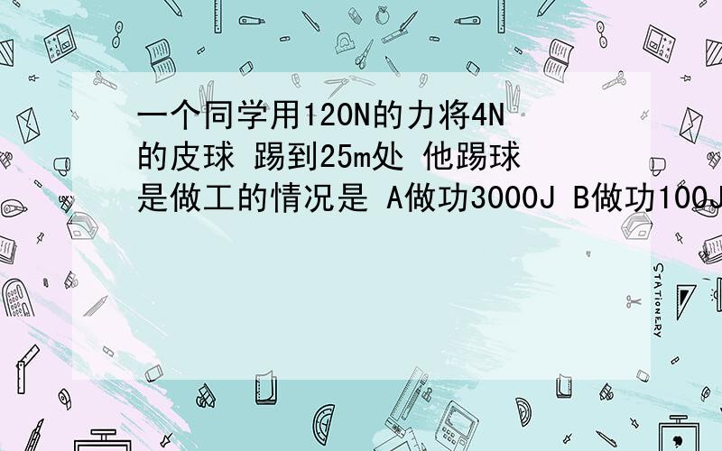 一个同学用120N的力将4N的皮球 踢到25m处 他踢球是做工的情况是 A做功3000J B做功100J c没有做功 DD做了功 但无法计算 选哪一个 为什么?