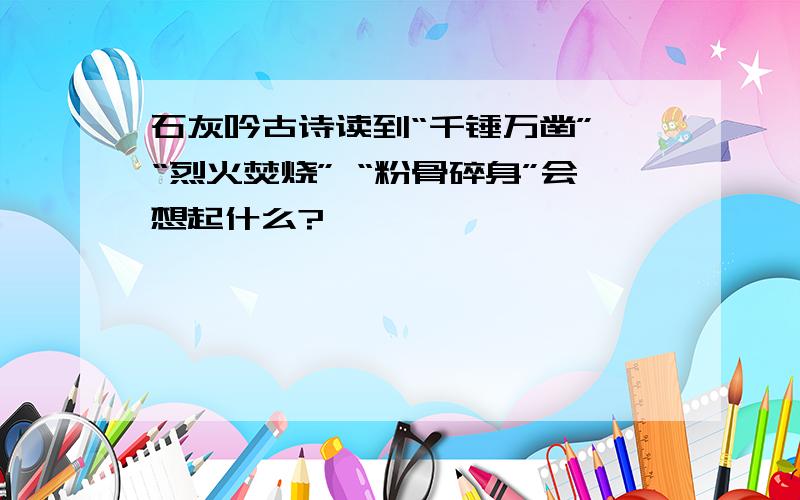 石灰吟古诗读到“千锤万凿” “烈火焚烧” “粉骨碎身”会想起什么?