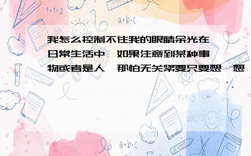 我怎么控制不住我的眼睛余光在日常生活中,如果注意到某种事物或者是人,那怕无关紧要只要想一想,我就感觉我的余光就始终盯着它（包括人）,无论如何也摆脱不了,而且别人好像也知道我