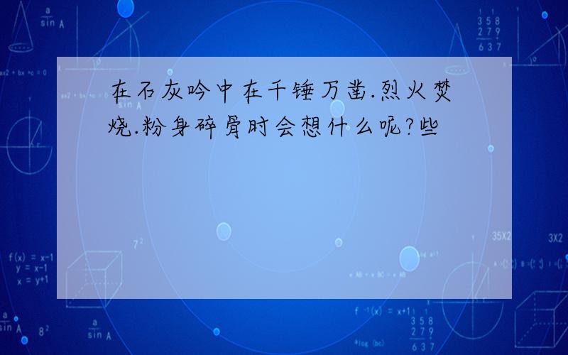 在石灰吟中在千锤万凿.烈火焚烧.粉身碎骨时会想什么呢?些