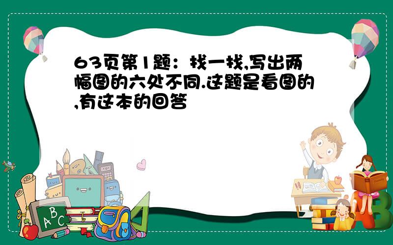 63页第1题：找一找,写出两幅图的六处不同.这题是看图的,有这本的回答