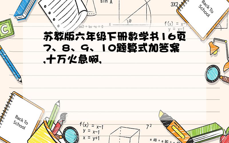 苏教版六年级下册数学书16页7、8、9、10题算式加答案,十万火急啊,