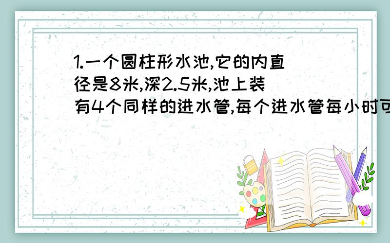 1.一个圆柱形水池,它的内直径是8米,深2.5米,池上装有4个同样的进水管,每个进水管每小时可以注入水7.85立方米,四管齐开几小时可以住满水池?2.一个圆锥形沙堆,底面直径是4米,高是1.5米,每立