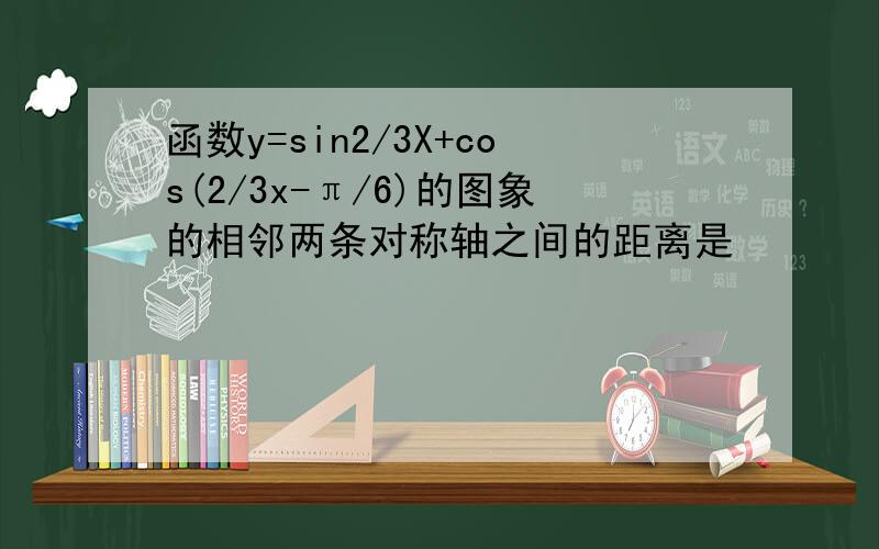 函数y=sin2/3X+cos(2/3x-π/6)的图象的相邻两条对称轴之间的距离是