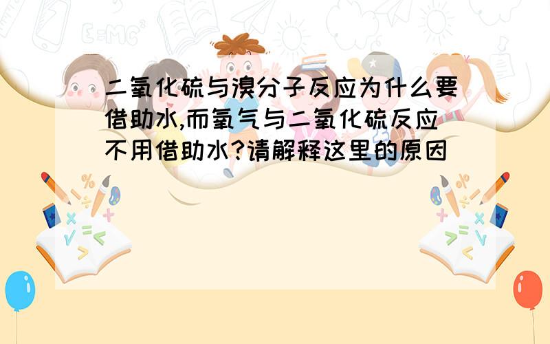 二氧化硫与溴分子反应为什么要借助水,而氧气与二氧化硫反应不用借助水?请解释这里的原因