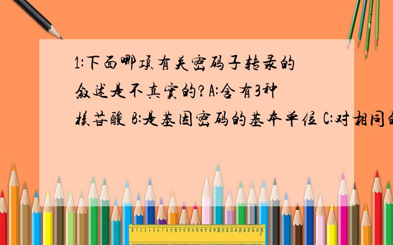 1:下面哪项有关密码子转录的叙述是不真实的?A:含有3种核苷酸 B:是基因密码的基本单位 C:对相同的氨基酸可有多于1个的密码子 D:在t-RNA上 E:不能编码多于1种的氨基酸 2:在高等植物和真菌中下