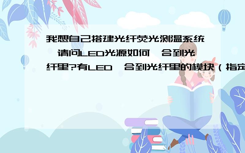 我想自己搭建光纤荧光测温系统,请问LED光源如何耦合到光纤里?有LED耦合到光纤里的模块（指定波长的）吗是二极管发光然后它直接传到光纤里面还是从其他地方传过来信号到光纤里面,然后