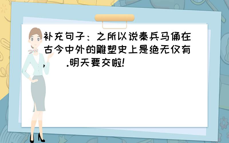 补充句子：之所以说秦兵马俑在古今中外的雕塑史上是绝无仅有,（）.明天要交啦!