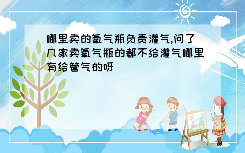 哪里卖的氧气瓶负责灌气,问了几家卖氧气瓶的都不给灌气哪里有给管气的呀