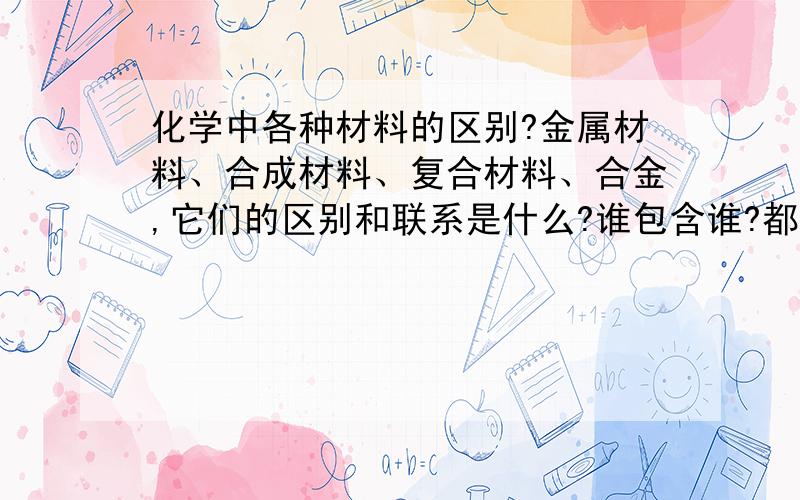 化学中各种材料的区别?金属材料、合成材料、复合材料、合金,它们的区别和联系是什么?谁包含谁?都有哪些典型的例子?注：用自己通俗易懂的话说,那些一大堆的和去别的地方复制的就免了.