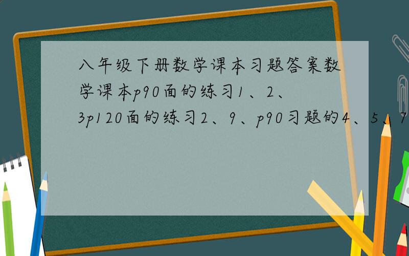 八年级下册数学课本习题答案数学课本p90面的练习1、2、3p120面的练习2、9、p90习题的4、5、7、9、10、11、14、拜托了,