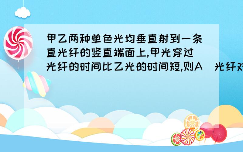 甲乙两种单色光均垂直射到一条直光纤的竖直端面上,甲光穿过光纤的时间比乙光的时间短,则A．光纤对甲光的折射率较大 B．甲光的频率比乙光大 C．乙光比甲光更容易发生全反射D.甲光比乙