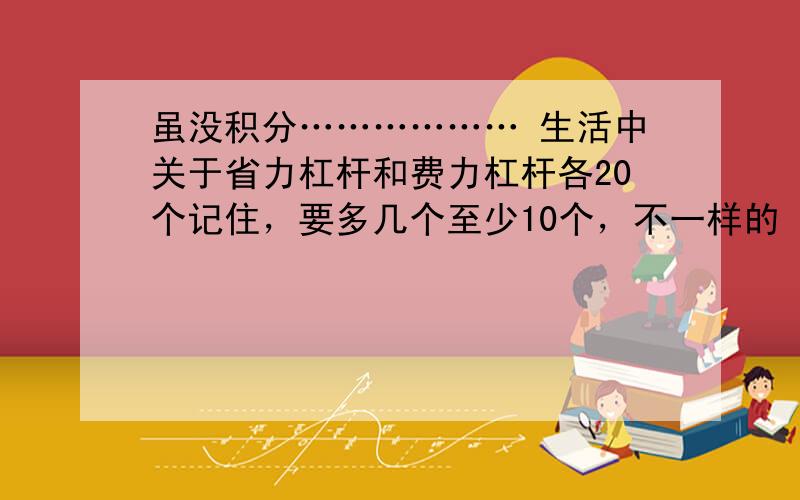 虽没积分……………… 生活中关于省力杠杆和费力杠杆各20个记住，要多几个至少10个，不一样的