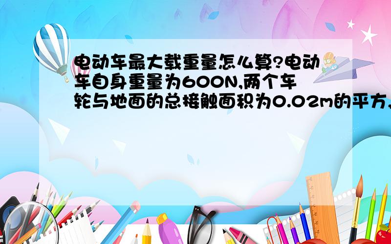 电动车最大载重量怎么算?电动车自身重量为600N,两个车轮与地面的总接触面积为0.02m的平方,车胎能承受的最大压强为2乘10的5次方Pa,该车的最大载重量是多大?