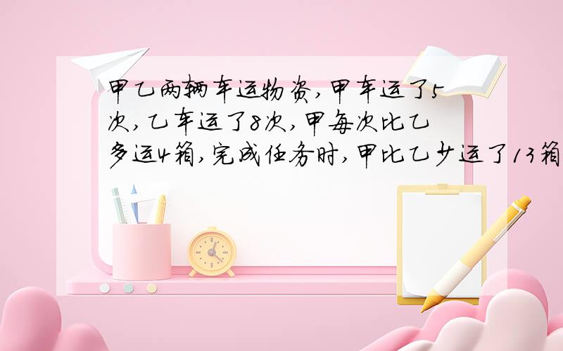 甲乙两辆车运物资,甲车运了5次,乙车运了8次,甲每次比乙多运4箱,完成任务时,甲比乙少运了13箱,乙每次多少箱