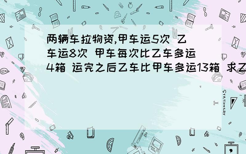 两辆车拉物资,甲车运5次 乙车运8次 甲车每次比乙车多运4箱 运完之后乙车比甲车多运13箱 求乙车每次运多少