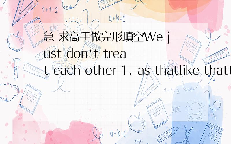 急 求高手做完形填空We just don't treat each other 1. as thatlike thatthe way we used to. I suppose we don't have the time, 2. orbuthowever our lives are too difficult or something. Maybe the city 3. I liveI live inwhere I live in is too big.