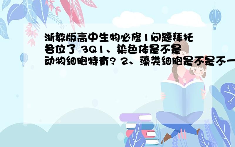 浙教版高中生物必修1问题拜托各位了 3Q1、染色体是不是动物细胞特有? 2、藻类细胞是不是不一定有染色体? 3、叶绿体基质和线粒体基质的化学成分有哪些不同? 4、原核类生物和单细胞类生