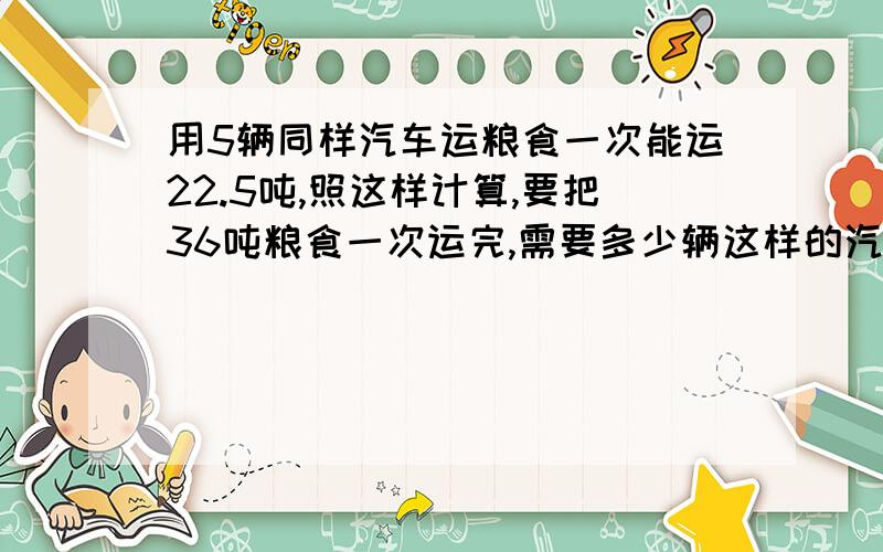 用5辆同样汽车运粮食一次能运22.5吨,照这样计算,要把36吨粮食一次运完,需要多少辆这样的汽车用比例解