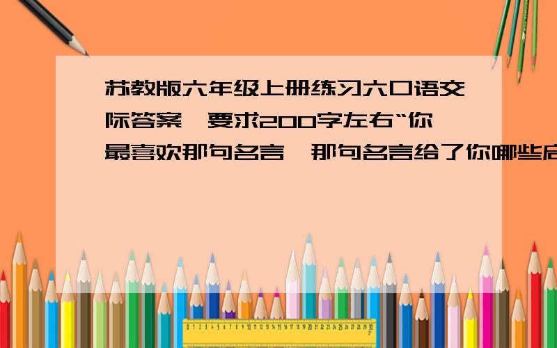 苏教版六年级上册练习六口语交际答案,要求200字左右“你最喜欢那句名言,那句名言给了你哪些启示”