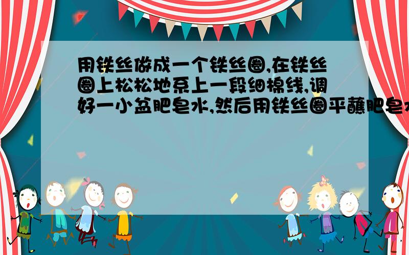 用铁丝做成一个铁丝圈,在铁丝圈上松松地系上一段细棉线,调好一小盆肥皂水,然后用铁丝圈平蘸肥皂水,拿起铁丝圈,在铁丝圈上就蒙了一层肥皂膜,用手捅破棉线一侧的肥皂膜,记下你所看到的