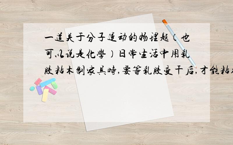 一道关于分子运动的物理题（也可以说是化学）日常生活中用乳胶粘木制家具时,要等乳胶变干后,才能粘得牢,试用分子运动的知识加以解释.