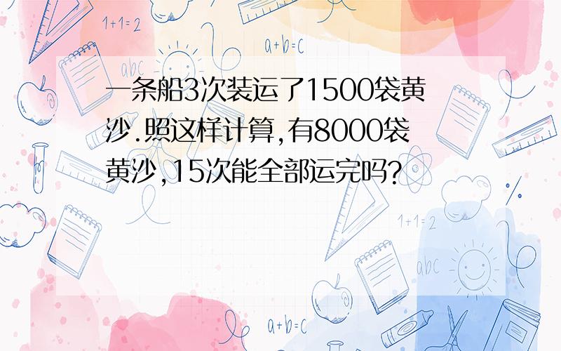 一条船3次装运了1500袋黄沙.照这样计算,有8000袋黄沙,15次能全部运完吗?