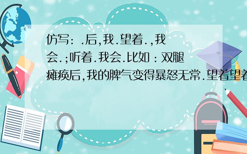 仿写: .后,我.望着.,我会.;听着.我会.比如：双腿瘫痪后,我的脾气变得暴怒无常.望着望着天上北归的雁阵,我会突然把面前的玻璃砸碎；听着听着李谷一甜美的歌声,我会猛地把手边的东西摔向