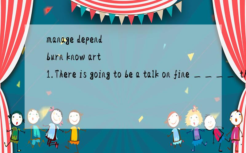 manage depend burn know art 1.There is going to be a talk on fine ____ this afternoon.2.The secrets between the two girls were _____ except themselves.3.To be _____ is a very important character of a person.4.Winning the competition led her first int