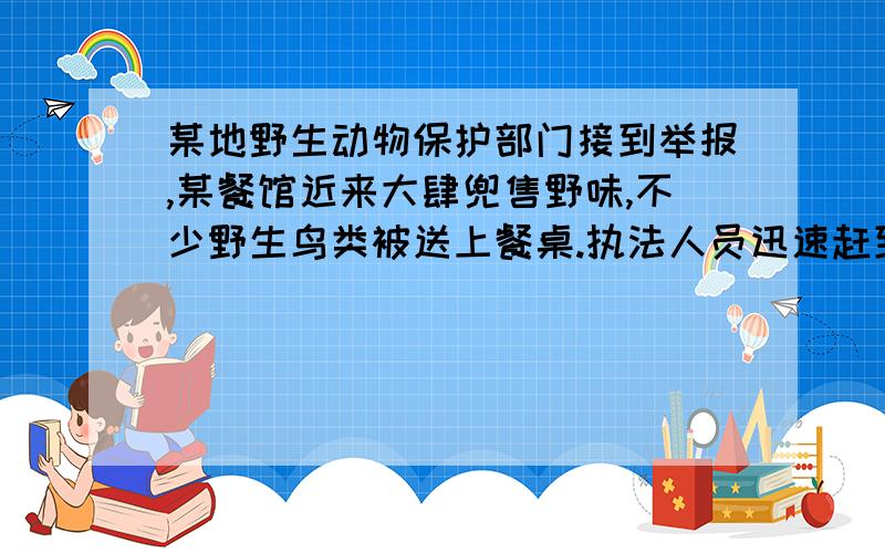 某地野生动物保护部门接到举报,某餐馆近来大肆兜售野味,不少野生鸟类被送上餐桌.执法人员迅速赶到现场,在餐馆内却没有发现野生动物.他们灵机一动,到该餐馆的垃圾桶中去找,发现了几只