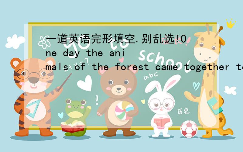 一道英语完形填空.别乱选!One day the animals of the forest came together to see who __1__the most beautiful.All the animals were happy and excited .But the snake was very sad.__2__she knew she wasn’t beautiful.The cock was very __3__to he