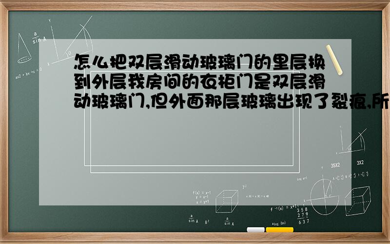 怎么把双层滑动玻璃门的里层换到外层我房间的衣柜门是双层滑动玻璃门,但外面那层玻璃出现了裂痕,所以我想把里面那层玻璃放到外层,之前按照百度知道上教的方法成功搬下了玻璃门的下