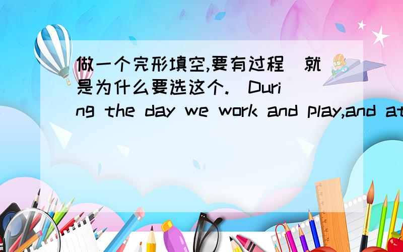 做一个完形填空,要有过程（就是为什么要选这个.）During the day we work and play,and at night we sleep.Our bodies rest while we are __1__.In the morning we are ready____2___ again.Our bodies grow ____3____ while we are asleep.Child