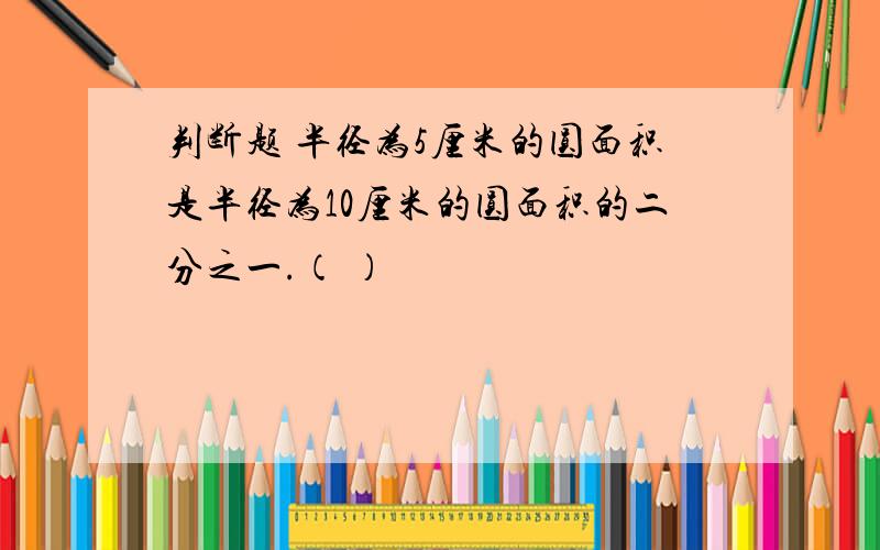 判断题 半径为5厘米的圆面积是半径为10厘米的圆面积的二分之一.（ ）