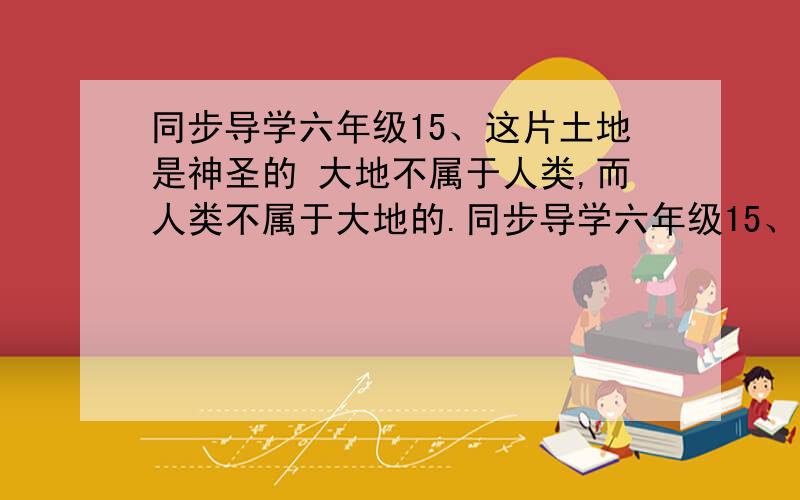 同步导学六年级15、这片土地是神圣的 大地不属于人类,而人类不属于大地的.同步导学六年级15、这片土地是神圣的 大地不属于人类,而人类不属于大地的.（可联系生活实际,想一想大地与人