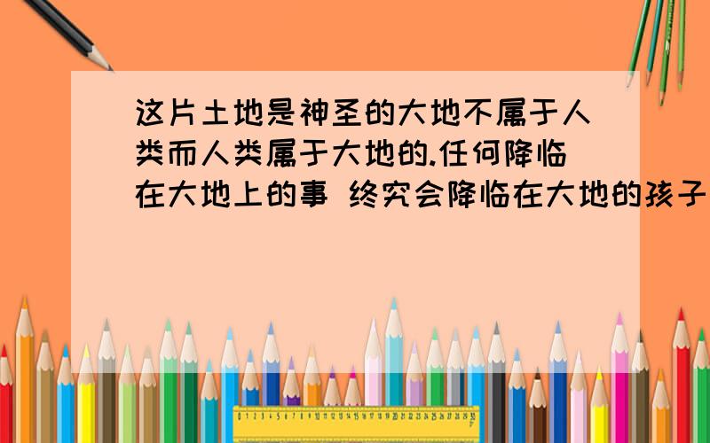 这片土地是神圣的大地不属于人类而人类属于大地的.任何降临在大地上的事 终究会降临在大地的孩子身上.这些句子的含义是什么