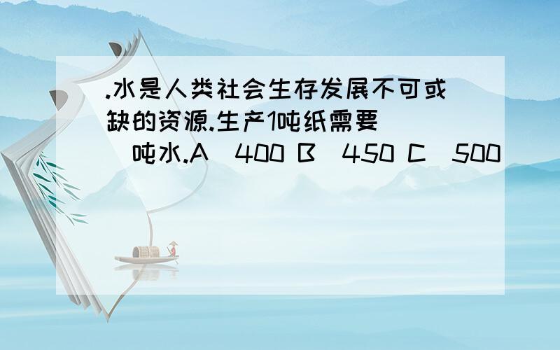 .水是人类社会生存发展不可或缺的资源.生产1吨纸需要（ ）吨水.A．400 B．450 C．500