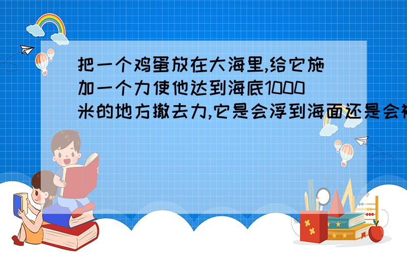 把一个鸡蛋放在大海里,给它施加一个力使他达到海底1000米的地方撤去力,它是会浮到海面还是会被压力压下去.