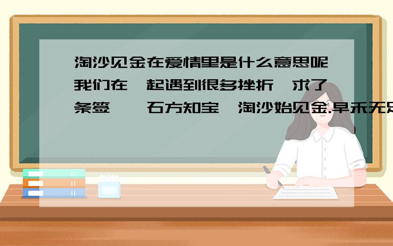 淘沙见金在爱情里是什么意思呢我们在一起遇到很多挫折,求了条签,磐石方知宝,淘沙始见金.早禾无足用,收锁定有成.这个签我似懂非懂,不知道好不好