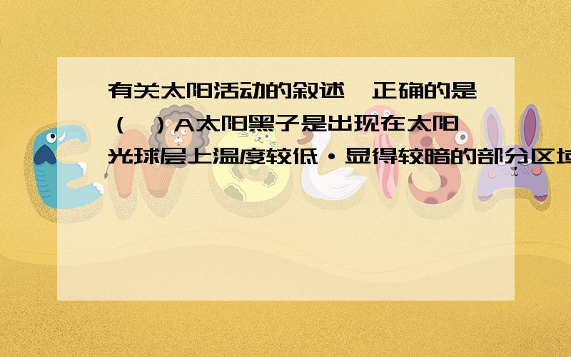 有关太阳活动的叙述,正确的是（ ）A太阳黑子是出现在太阳光球层上温度较低·显得较暗的部分区域B太阳活动最主要的类型是黑子和太阳风C耀斑爆发持续时间很长,所以释放的能量很大D耀斑