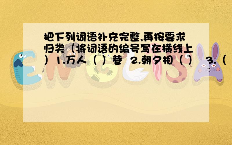 把下列词语补充完整,再按要求归类（将词语的编号写在横线上）1.万人（ ）巷  2.朝夕相（ ）  3.（ ）羊补牢  4.济济一（ ）5.（ ）眉之急  6.门（ ）若市  7.（ ）影补离  8.千钧一（ ）  9.守