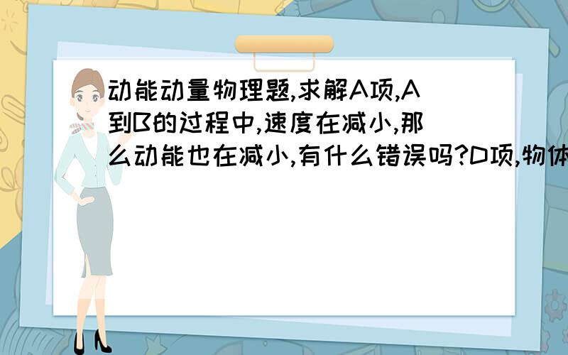 动能动量物理题,求解A项,A到B的过程中,速度在减小,那么动能也在减小,有什么错误吗?D项,物体在B点,速度为0.此时重力势能等于弹性势能,为什么合力不为零呢?