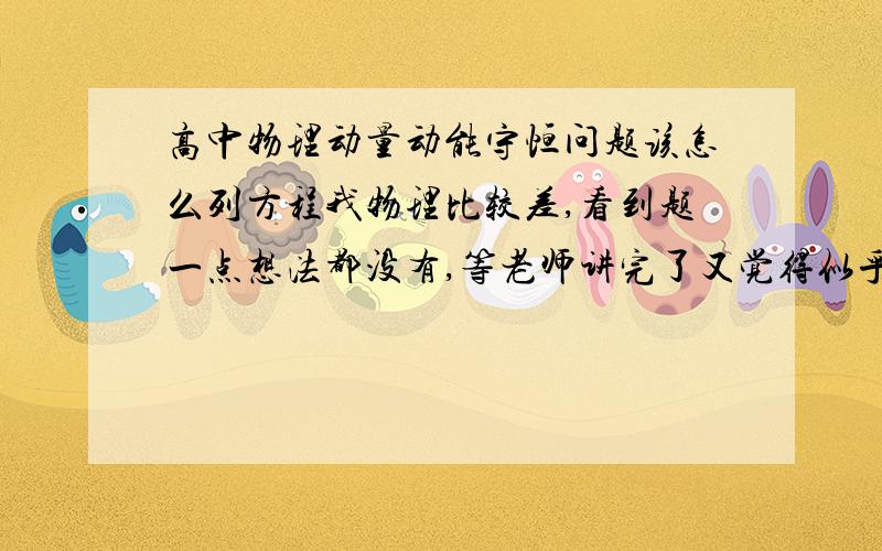 高中物理动量动能守恒问题该怎么列方程我物理比较差,看到题一点想法都没有,等老师讲完了又觉得似乎是那么回事多简单的,下次做又不会…分不清一会单独一会对整体一会又摩擦生热的,可