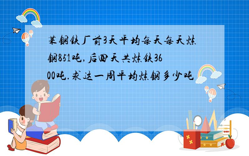 某钢铁厂前3天平均每天每天炼钢851吨,后四天共炼铁3600吨.求这一周平均炼钢多少吨