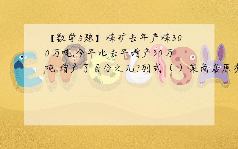 【数学5题】煤矿去年产煤300万吨,今年比去年增产30万吨,增产了百分之几?列式（ ）某商店原有一批苹果,前几天卖出25％,今天有运进3400千克,现在商店里的苹果正好是原来的85％,商店原有苹果