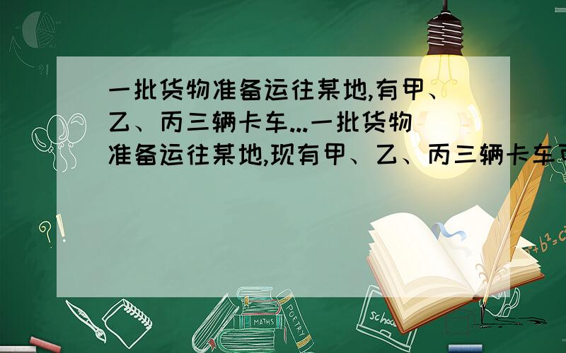 一批货物准备运往某地,有甲、乙、丙三辆卡车...一批货物准备运往某地,现有甲、乙、丙三辆卡车可雇用,已知这三种卡车每次运货量不变,且甲车每次运货量为乙车的一半.若甲、丙两车合运